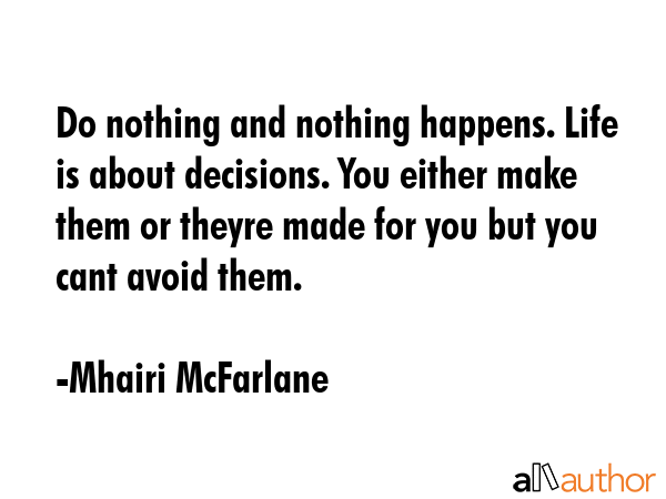 Do nothing and nothing happens. Life is about decisions. You either make them or theyre made for you but you cant avoid them. - Mhairi McFarlane Quote