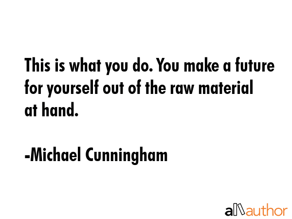 This is what you do. You make a future for yourself out of the raw material at hand. - Michael Cunningham Quote