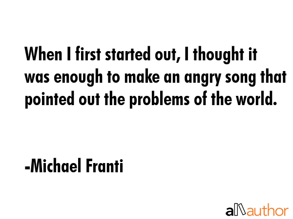 When I first started out, I thought it was enough to make an angry song that pointed out the problems of the world. - Michael Franti Quote