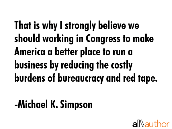 That is why I strongly believe we should working in Congress to make America a better place to run a business by reducing the costly burdens of bureaucracy and red tape. - Michael K. Simpson Quote