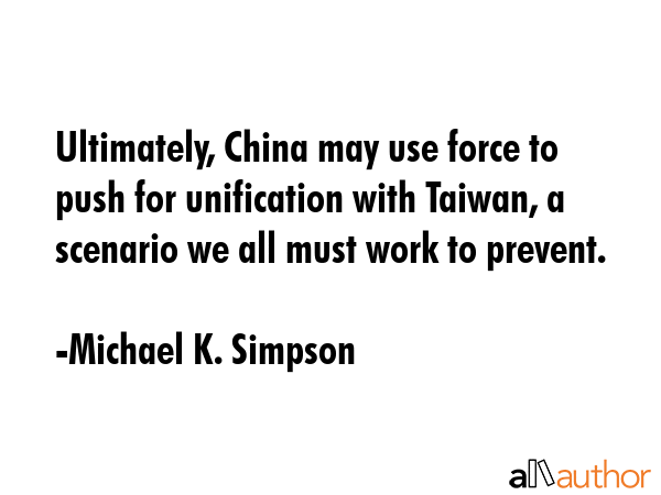 Ultimately, China may use force to push for unification with Taiwan, a scenario we all must work to prevent. - Michael K. Simpson Quote