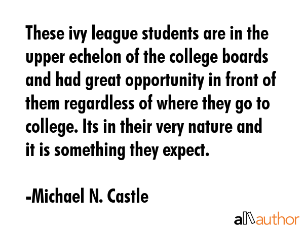 These ivy league students are in the upper echelon of the college boards and had great opportunity in front of them regardless of where they go to college. Its in their very nature and it is... - Michael N. Castle Quote