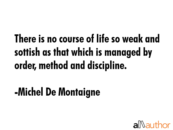 There is no course of life so weak and sottish as that which is managed by order, method and discipline. - Michel De Montaigne Quote