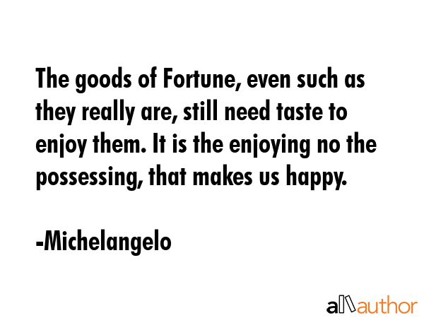 The goods of Fortune, even such as they really are, still need taste to enjoy them. It is the enjoying no the possessing, that makes us happy. - Michelangelo Quote