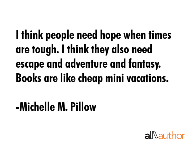 I think people need hope when times are tough. I think they also need escape and adventure and fantasy. Books are like cheap mini vacations. - Michelle M. Pillow Quote