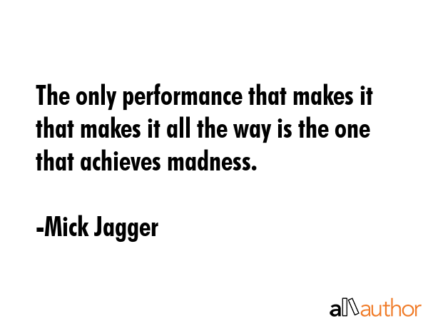 The only performance that makes it that makes it all the way is the one that achieves madness. - Mick Jagger Quote