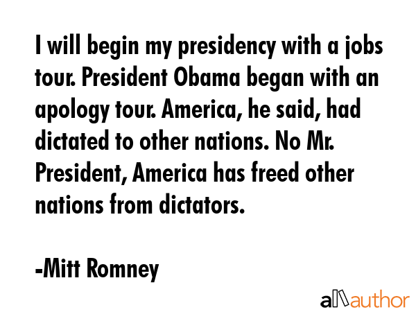 I will begin my presidency with a jobs tour. President Obama began with an apology tour. America, he said, had dictated to other nations. No Mr. President, America has freed other nations from... - Mitt Romney Quote