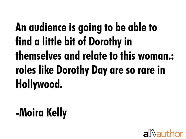 An audience is going to be able to find a little bit of Dorothy in themselves and relate to this woman.: roles like Dorothy Day are so rare in Hollywood. - Moira Kelly Quote