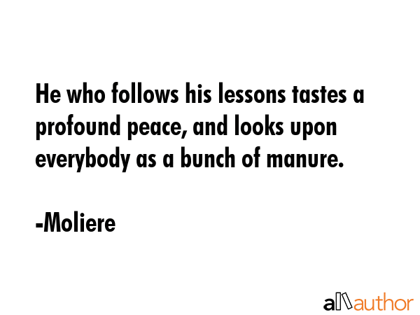 He who follows his lessons tastes a profound peace, and looks upon everybody as a bunch of manure. - Moliere Quote