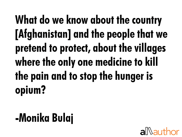 What do we know about the country [Afghanistan] and the people that we pretend to protect, about the villages where the only one medicine to kill the pain and to stop the hunger is opium? - Monika Bulaj Quote