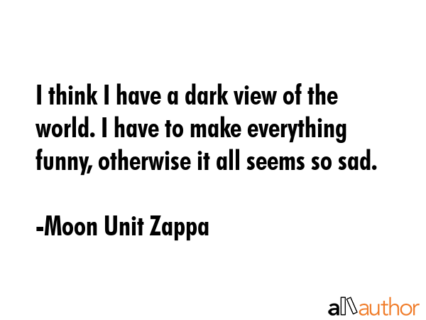 I think I have a dark view of the world. I have to make everything funny, otherwise it all seems so sad. - Moon Unit Zappa Quote