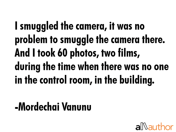 I smuggled the camera, it was no problem to smuggle the camera there. And I took 60 photos, two films, during the time when there was no one in the control room, in the building. - Mordechai Vanunu Quote