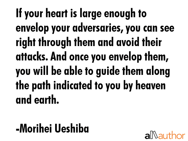 If your heart is large enough to envelop your adversaries, you can see right through them and avoid their attacks. And once you envelop them, you will be able to guide them along the path indicated... - Morihei Ueshiba Quote