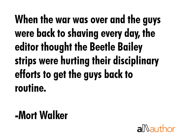 When the war was over and the guys were back to shaving every day, the editor thought the Beetle Bailey strips were hurting their disciplinary efforts to get the guys back to routine. - Mort Walker Quote