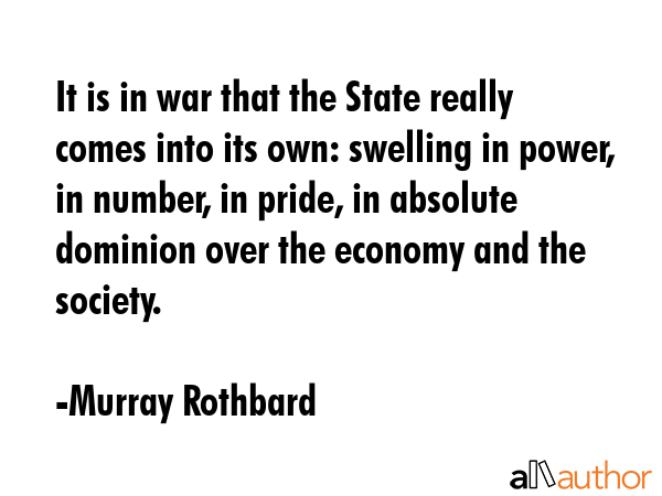 It is in war that the State really comes into its own: swelling in power, in number, in pride, in absolute dominion over the economy and the society. - Murray Rothbard Quote