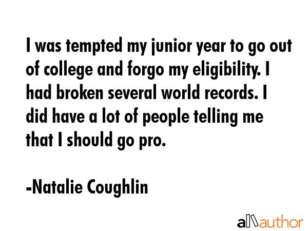 I was tempted my junior year to go out of college and forgo my eligibility. I had broken several... - Natalie Coughlin Quote GIF