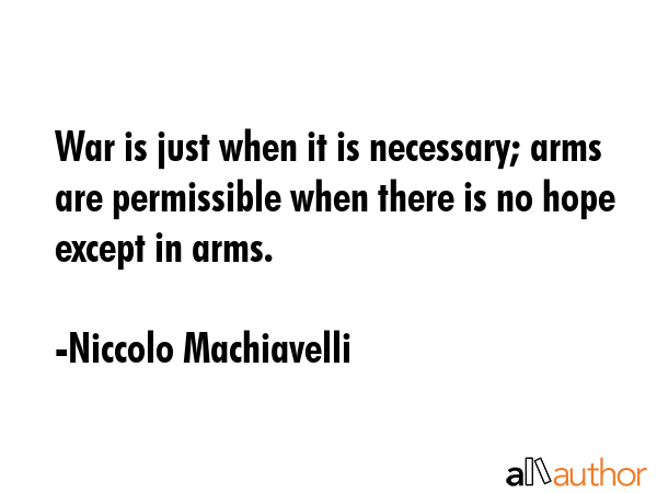 War is just when it is necessary; arms are permissible when there is no hope except in arms. - Niccolo Machiavelli Quote