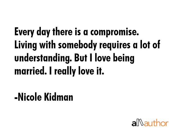 Every day there is a compromise. Living with somebody requires a lot of understanding. But I love being married. I really love it. - Nicole Kidman Quote