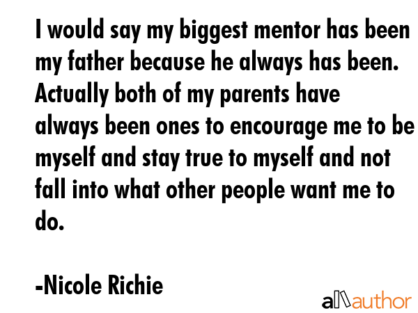 I would say my biggest mentor has been my father because he always has been. Actually both of my parents have always been ones to encourage me to be myself and stay true to myself and not fall into... - Nicole Richie Quote