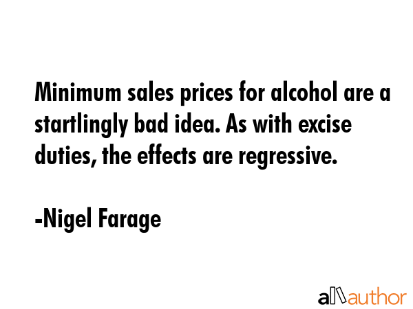 Minimum sales prices for alcohol are a startlingly bad idea. As with excise duties, the effects are regressive. - Nigel Farage Quote