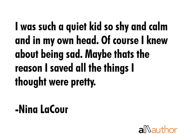 I was such a quiet kid so shy and calm and in my own head. Of course I knew about being sad. Maybe... - Nina LaCour Quote GIF