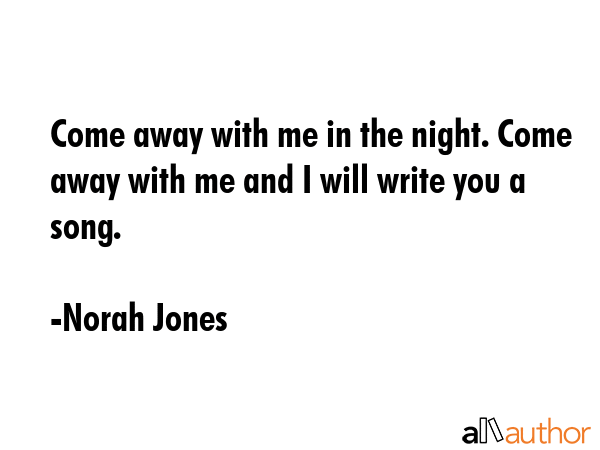 Come away with me in the night. Come away with me and I will write you a song. - Norah Jones Quote