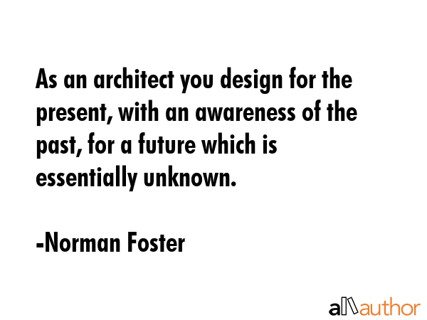 As an architect you design for the present, with an awareness of the past, for a future which is essentially unknown. - Norman Foster Quote