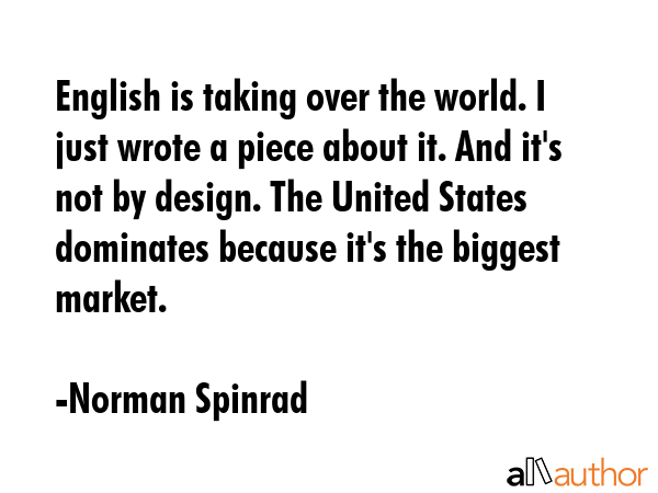English is taking over the world. I just wrote a piece about it. And it\'s not by design. The United States dominates because it\'s the biggest market. - Norman Spinrad Quote