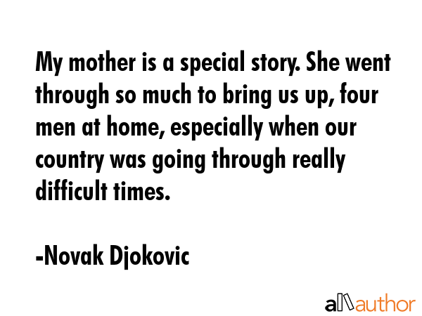 My mother is a special story. She went through so much to bring us up, four men at home, especially when our country was going through really difficult times. - Novak Djokovic Quote