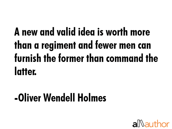 A new and valid idea is worth more than a regiment and fewer men can furnish the former than command the latter. - Oliver Wendell Holmes Quote