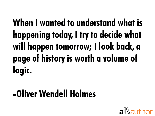 When I wanted to understand what is happening today, I try to decide what will happen tomorrow; I look back, a page of history is worth a volume of logic. - Oliver Wendell Holmes Quote