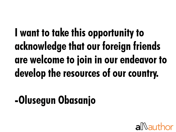 I want to take this opportunity to acknowledge that our foreign friends are welcome to join in our endeavor to develop the resources of our country. - Olusegun Obasanjo Quote