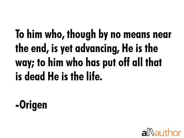 To him who, though by no means near the end, is yet advancing, He is the way; to him who has put off all that is dead He is the life. - Origen Quote