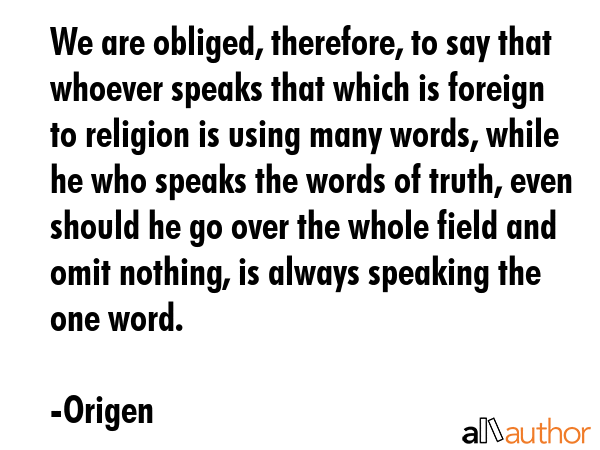 We are obliged, therefore, to say that whoever speaks that which is foreign to religion is using many words, while he who speaks the words of truth, even should he go over the whole field and omit... - Origen Quote