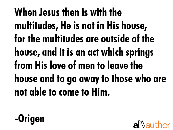 When Jesus then is with the multitudes, He is not in His house, for the multitudes are outside of the house, and it is an act which springs from His love of men to leave the house and to go away to... - Origen Quote