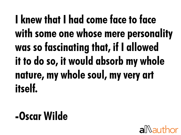 I knew that I had come face to face with some one whose mere personality was so fascinating that, if I allowed it to do so, it would absorb my whole nature, my whole soul, my very art itself. - Oscar Wilde Quote