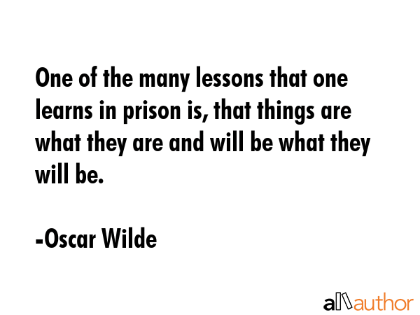 One of the many lessons that one learns in prison is, that things are what they are and will be what they will be. - Oscar Wilde Quote