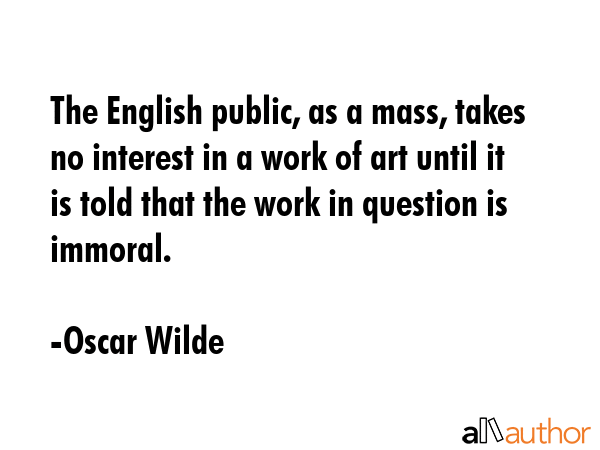 The English public, as a mass, takes no interest in a work of art until it is told that the work in question is immoral. - Oscar Wilde Quote
