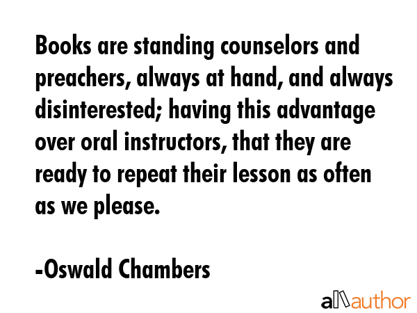 Books are standing counselors and preachers, always at hand, and always disinterested; having this advantage over oral instructors, that they are ready to repeat their lesson as often as we please. - Oswald Chambers Quote