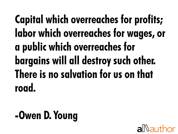 Capital which overreaches for profits; labor which overreaches for wages, or a public which overreaches for bargains will all destroy such other. There is no salvation for us on that road. - Owen D. Young Quote