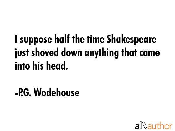 I suppose half the time Shakespeare just shoved down anything that came into his head. - P.G. Wodehouse Quote