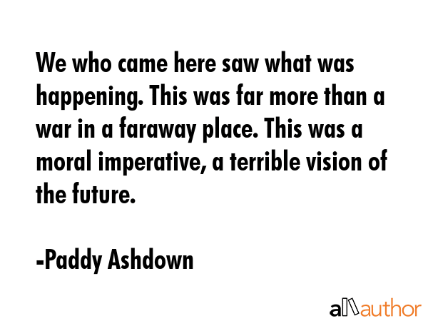 We who came here saw what was happening. This was far more than a war in a faraway place. This was a moral imperative, a terrible vision of the future. - Paddy Ashdown Quote