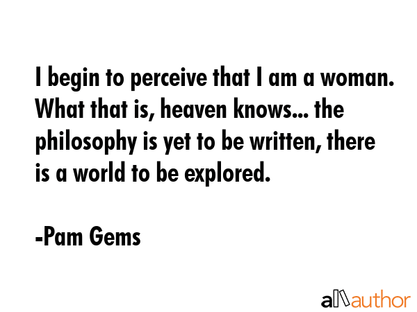 I begin to perceive that I am a woman. What that is, heaven knows... the philosophy is yet to be... - Pam Gems Quote GIF