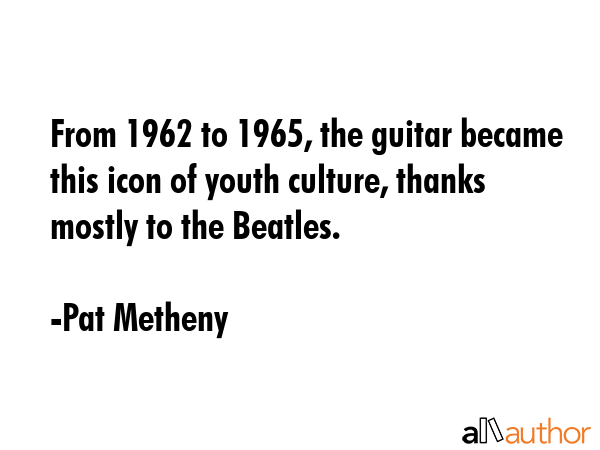 From 1962 to 1965, the guitar became this icon of youth culture, thanks mostly to the Beatles. - Pat Metheny Quote