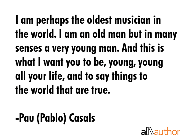 I am perhaps the oldest musician in the world. I am an old man but in many senses a very young man.... - Pau (Pablo) Casals Quote GIF
