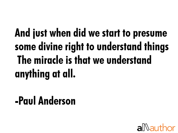 And just when did we start to presume some divine right to understand things  The miracle is that we understand anything at all. - Paul Anderson Quote