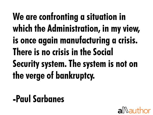 We are confronting a situation in which the Administration, in my view, is once again manufacturing a crisis. There is no crisis in the Social Security system. The system is not on the verge of... - Paul Sarbanes Quote