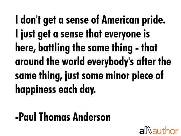 I don\'t get a sense of American pride. I just get a sense that everyone is here, battling the same thing - that around the world everybody\'s after the same thing, just some minor piece of happiness... - Paul Thomas Anderson Quote