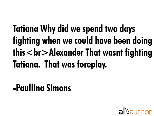 Tatiana Why did we spend two days fighting when we could have been doing thisAlexander That wasnt fighting Tatiana.  That was foreplay. - Paullina Simons Quote