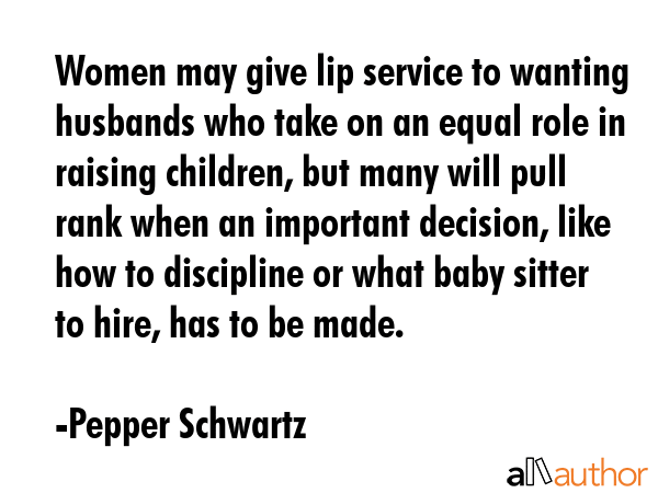 Women may give lip service to wanting husbands who take on an equal role in raising children, but many will pull rank when an important decision, like how to discipline or what baby sitter to hire,... - Pepper Schwartz Quote
